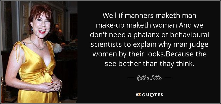 Well if manners maketh man make-up maketh woman.And we don't need a phalanx of behavioural scientists to explain why man judge women by their looks.Because the see bether than thay think. - Kathy Lette