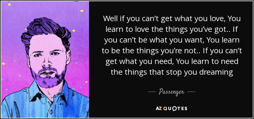 Well if you can’t get what you love, You learn to love the things you’ve got .. If you can’t be what you want, You learn to be the things you’re not .. If you can’t get what you need, You learn to need the things that stop you dreaming - Passenger