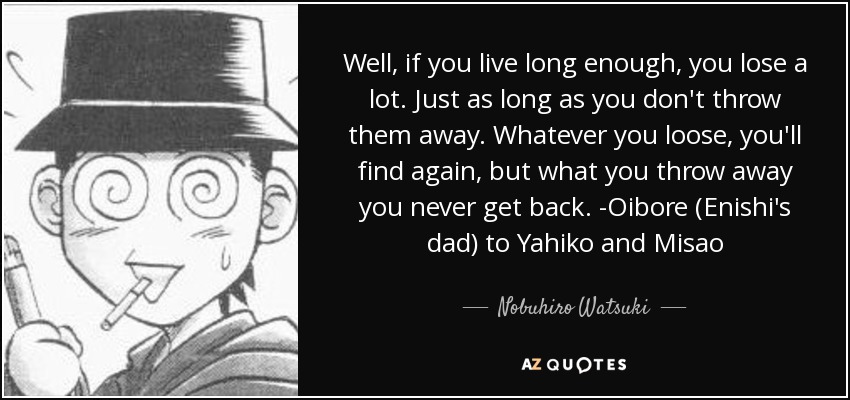 Well, if you live long enough, you lose a lot. Just as long as you don't throw them away. Whatever you loose, you'll find again, but what you throw away you never get back. -Oibore (Enishi's dad) to Yahiko and Misao - Nobuhiro Watsuki