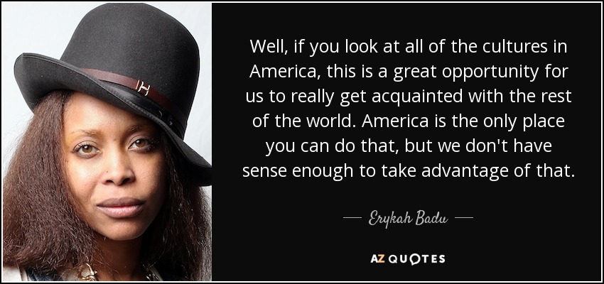 Well, if you look at all of the cultures in America, this is a great opportunity for us to really get acquainted with the rest of the world. America is the only place you can do that, but we don't have sense enough to take advantage of that. - Erykah Badu
