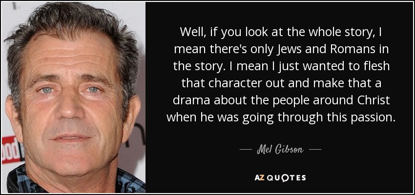 Well, if you look at the whole story, I mean there's only Jews and Romans in the story. I mean I just wanted to flesh that character out and make that a drama about the people around Christ when he was going through this passion. - Mel Gibson