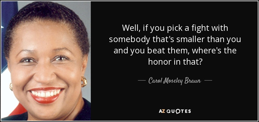 Well, if you pick a fight with somebody that's smaller than you and you beat them, where's the honor in that? - Carol Moseley Braun