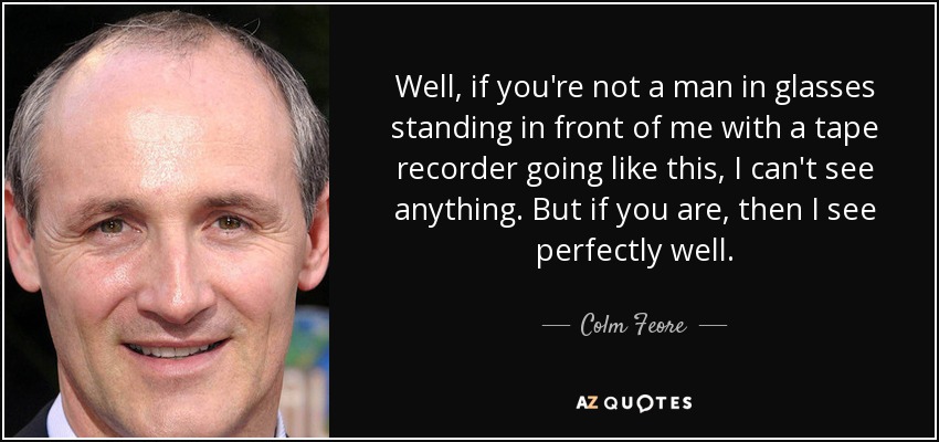 Well, if you're not a man in glasses standing in front of me with a tape recorder going like this, I can't see anything. But if you are, then I see perfectly well. - Colm Feore