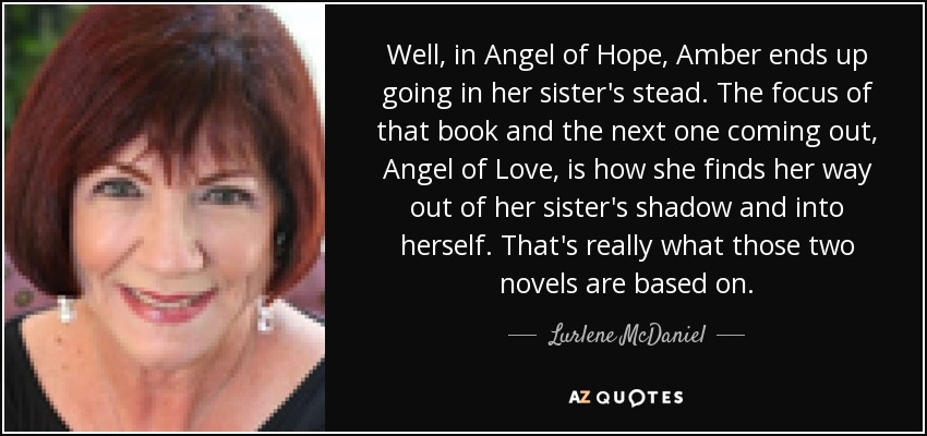 Well, in Angel of Hope, Amber ends up going in her sister's stead. The focus of that book and the next one coming out, Angel of Love, is how she finds her way out of her sister's shadow and into herself. That's really what those two novels are based on. - Lurlene McDaniel