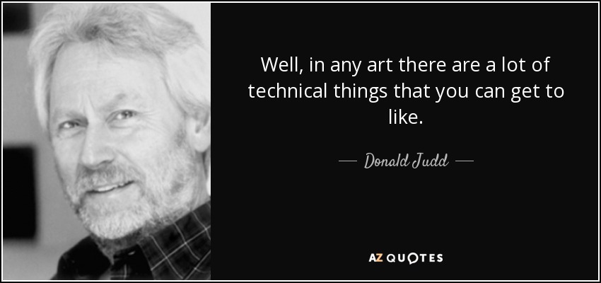 Well, in any art there are a lot of technical things that you can get to like. - Donald Judd