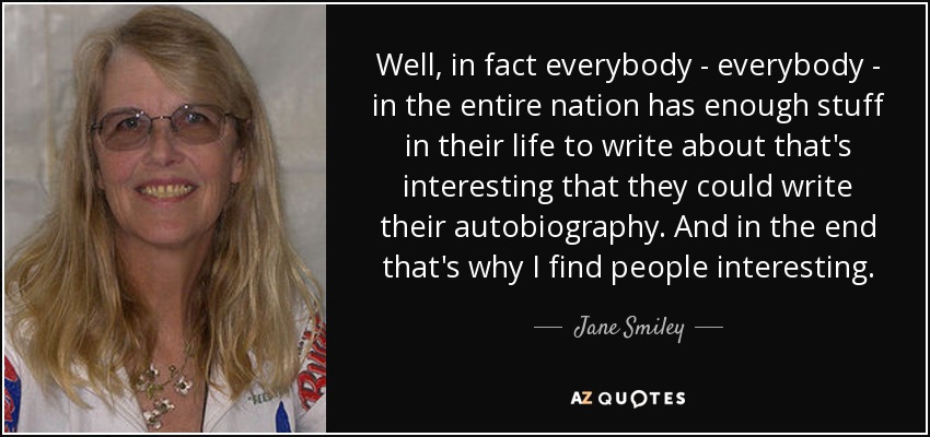 Well, in fact everybody - everybody - in the entire nation has enough stuff in their life to write about that's interesting that they could write their autobiography. And in the end that's why I find people interesting. - Jane Smiley