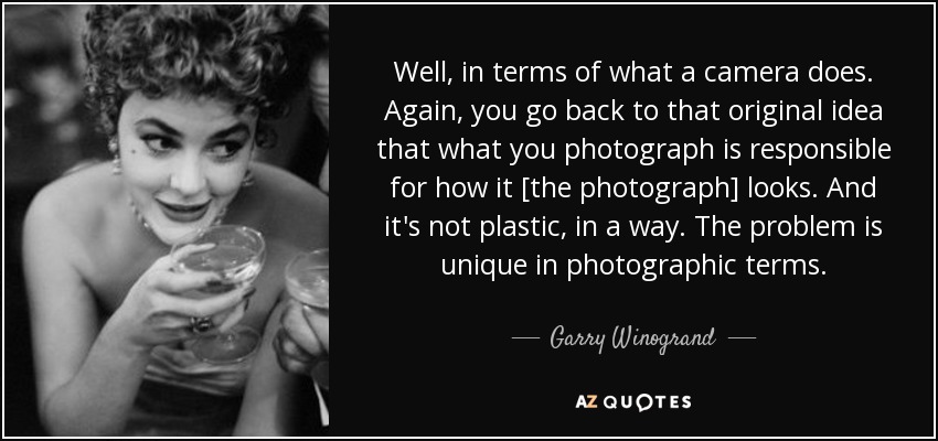 Well, in terms of what a camera does. Again, you go back to that original idea that what you photograph is responsible for how it [the photograph] looks. And it's not plastic, in a way. The problem is unique in photographic terms. - Garry Winogrand