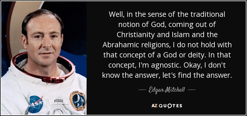 Well, in the sense of the traditional notion of God, coming out of Christianity and Islam and the Abrahamic religions, I do not hold with that concept of a God or deity. In that concept, I'm agnostic. Okay, I don't know the answer, let's find the answer. - Edgar Mitchell