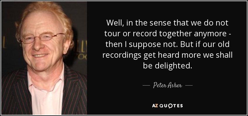 Well, in the sense that we do not tour or record together anymore - then I suppose not. But if our old recordings get heard more we shall be delighted. - Peter Asher