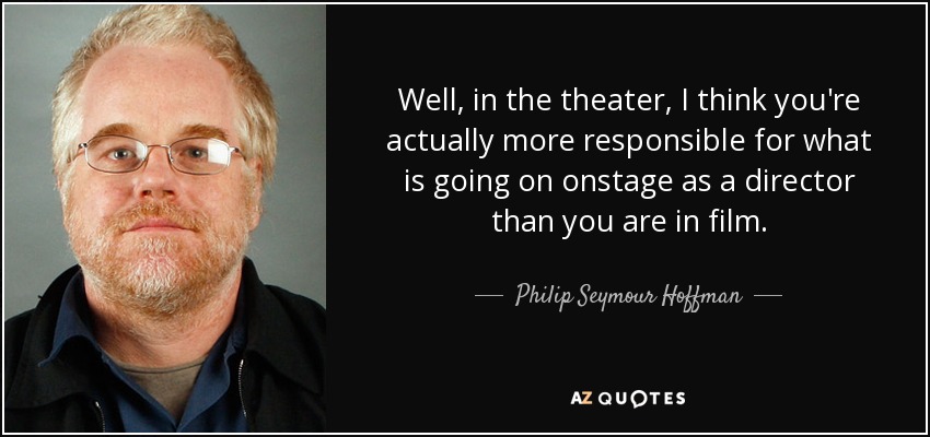 Well, in the theater, I think you're actually more responsible for what is going on onstage as a director than you are in film. - Philip Seymour Hoffman