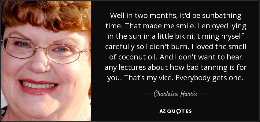 Well in two months, it'd be sunbathing time. That made me smile. I enjoyed lying in the sun in a little bikini, timing myself carefully so I didn't burn. I loved the smell of coconut oil. And I don't want to hear any lectures about how bad tanning is for you. That's my vice. Everybody gets one. - Charlaine Harris