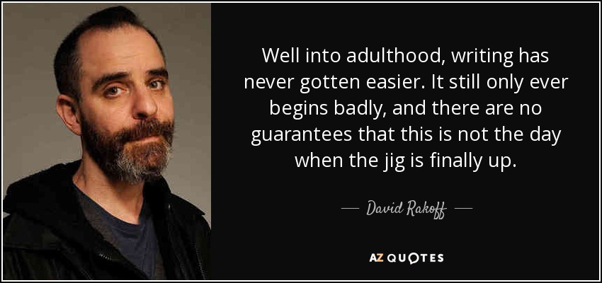 Well into adulthood, writing has never gotten easier. It still only ever begins badly, and there are no guarantees that this is not the day when the jig is finally up. - David Rakoff