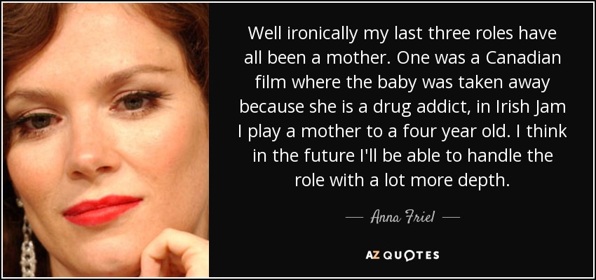 Well ironically my last three roles have all been a mother. One was a Canadian film where the baby was taken away because she is a drug addict, in Irish Jam I play a mother to a four year old. I think in the future I'll be able to handle the role with a lot more depth. - Anna Friel