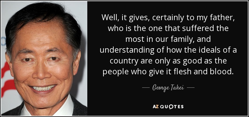 Well, it gives, certainly to my father, who is the one that suffered the most in our family, and understanding of how the ideals of a country are only as good as the people who give it flesh and blood. - George Takei