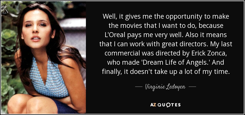 Well, it gives me the opportunity to make the movies that I want to do, because L'Oreal pays me very well. Also it means that I can work with great directors. My last commercial was directed by Erick Zonca, who made 'Dream Life of Angels.' And finally, it doesn't take up a lot of my time. - Virginie Ledoyen