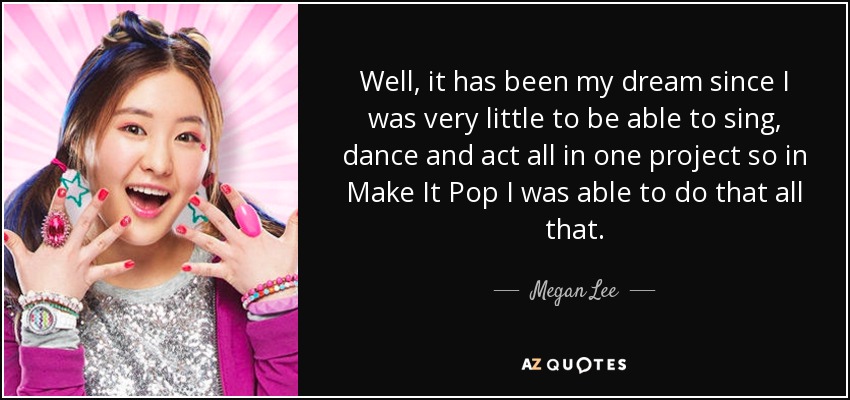 Well, it has been my dream since I was very little to be able to sing, dance and act all in one project so in Make It Pop I was able to do that all that. - Megan Lee