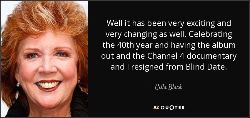 Well it has been very exciting and very changing as well. Celebrating the 40th year and having the album out and the Channel 4 documentary and I resigned from Blind Date. - Cilla Black