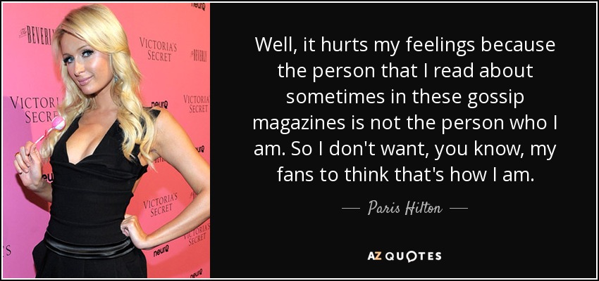 Well, it hurts my feelings because the person that I read about sometimes in these gossip magazines is not the person who I am. So I don't want, you know, my fans to think that's how I am. - Paris Hilton