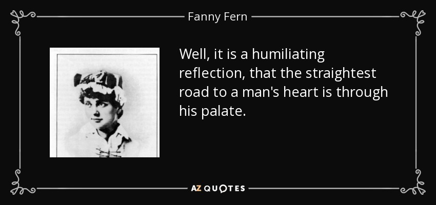 Well, it is a humiliating reflection, that the straightest road to a man's heart is through his palate. - Fanny Fern