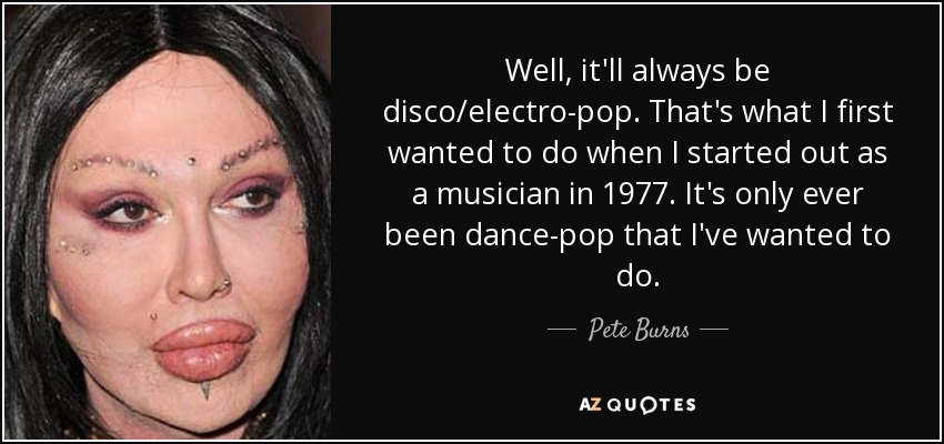 Well, it'll always be disco/electro-pop. That's what I first wanted to do when I started out as a musician in 1977. It's only ever been dance-pop that I've wanted to do. - Pete Burns