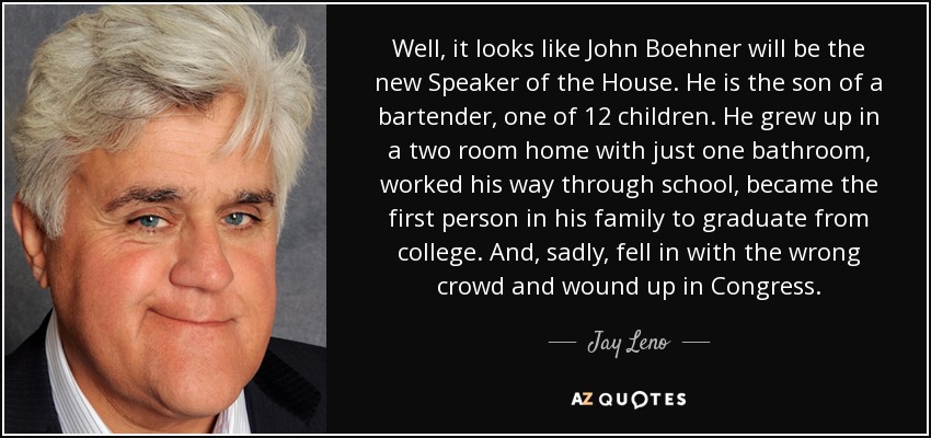 Well, it looks like John Boehner will be the new Speaker of the House. He is the son of a bartender, one of 12 children. He grew up in a two room home with just one bathroom, worked his way through school, became the first person in his family to graduate from college. And, sadly, fell in with the wrong crowd and wound up in Congress. - Jay Leno