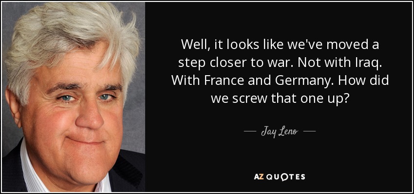 Well, it looks like we've moved a step closer to war. Not with Iraq. With France and Germany. How did we screw that one up? - Jay Leno
