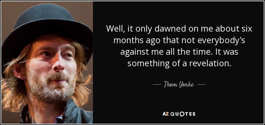 Well, it only dawned on me about six months ago that not everybody's against me all the time. It was something of a revelation. - Thom Yorke