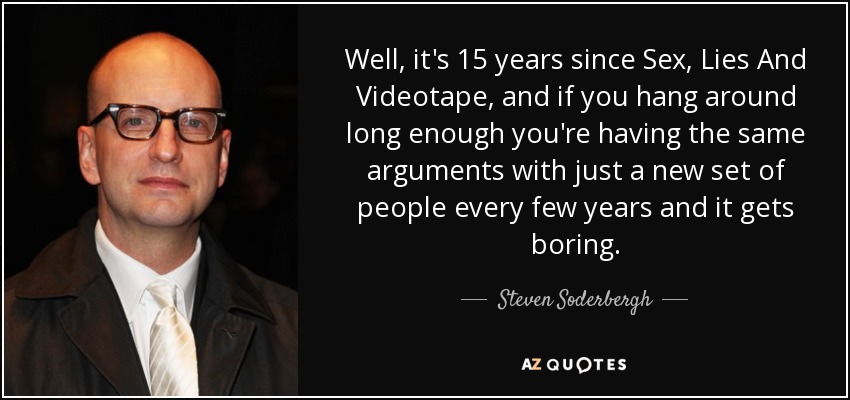 Well, it's 15 years since Sex, Lies And Videotape, and if you hang around long enough you're having the same arguments with just a new set of people every few years and it gets boring. - Steven Soderbergh