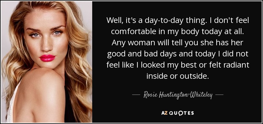 Well, it's a day-to-day thing. I don't feel comfortable in my body today at all. Any woman will tell you she has her good and bad days and today I did not feel like I looked my best or felt radiant inside or outside. - Rosie Huntington-Whiteley
