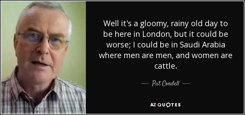 Well it's a gloomy, rainy old day to be here in London, but it could be worse; I could be in Saudi Arabia where men are men, and women are cattle. - Pat Condell