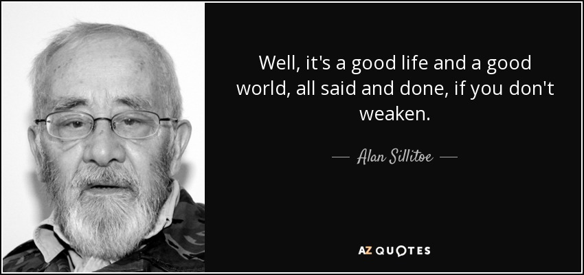 Well, it's a good life and a good world, all said and done, if you don't weaken. - Alan Sillitoe