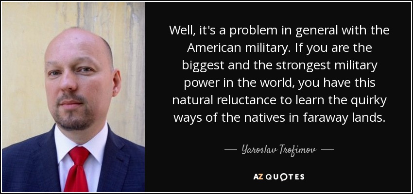 Well, it's a problem in general with the American military. If you are the biggest and the strongest military power in the world, you have this natural reluctance to learn the quirky ways of the natives in faraway lands. - Yaroslav Trofimov