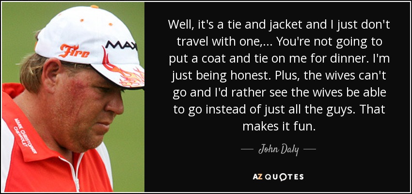 Well, it's a tie and jacket and I just don't travel with one, ... You're not going to put a coat and tie on me for dinner. I'm just being honest. Plus, the wives can't go and I'd rather see the wives be able to go instead of just all the guys. That makes it fun. - John Daly