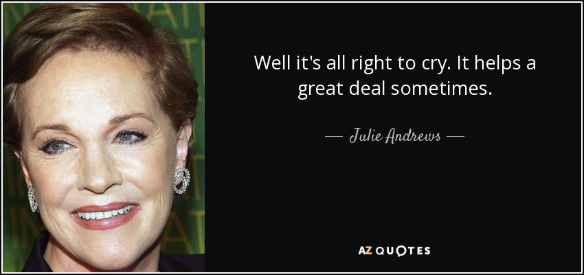 Well it's all right to cry. It helps a great deal sometimes. - Julie Andrews