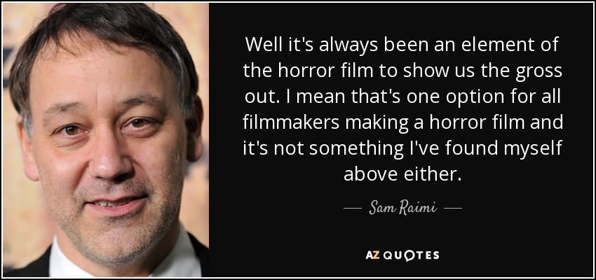 Well it's always been an element of the horror film to show us the gross out. I mean that's one option for all filmmakers making a horror film and it's not something I've found myself above either. - Sam Raimi