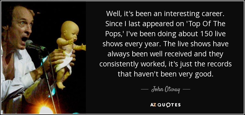 Well, it's been an interesting career. Since I last appeared on 'Top Of The Pops,' I've been doing about 150 live shows every year. The live shows have always been well received and they consistently worked, it's just the records that haven't been very good. - John Otway