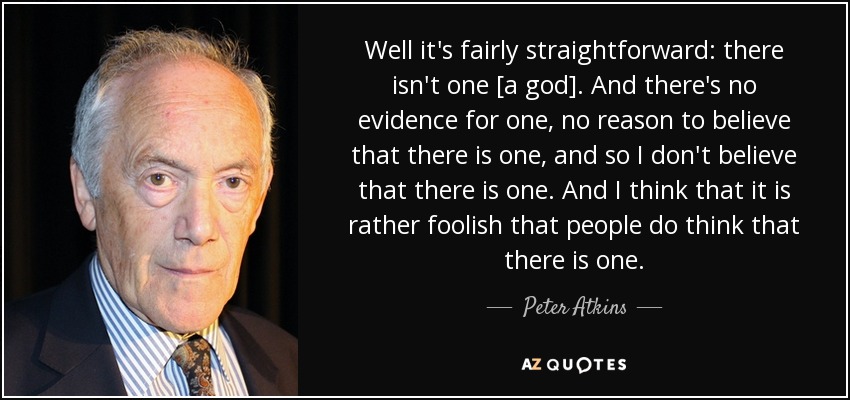 Well it's fairly straightforward: there isn't one [a god]. And there's no evidence for one, no reason to believe that there is one, and so I don't believe that there is one. And I think that it is rather foolish that people do think that there is one. - Peter Atkins