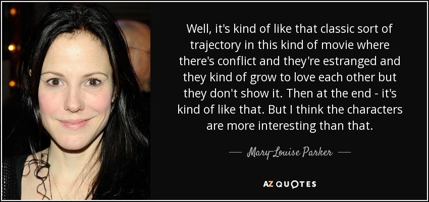 Well, it's kind of like that classic sort of trajectory in this kind of movie where there's conflict and they're estranged and they kind of grow to love each other but they don't show it. Then at the end - it's kind of like that. But I think the characters are more interesting than that. - Mary-Louise Parker