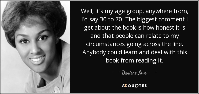 Well, it's my age group, anywhere from, I'd say 30 to 70. The biggest comment I get about the book is how honest it is and that people can relate to my circumstances going across the line. Anybody could learn and deal with this book from reading it. - Darlene Love