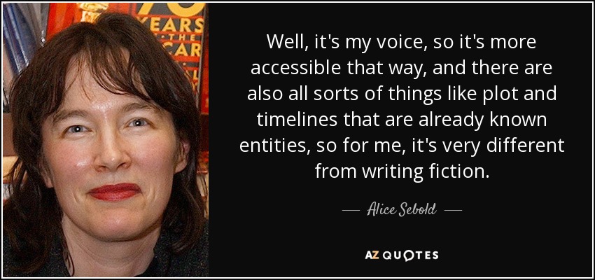 Well, it's my voice, so it's more accessible that way, and there are also all sorts of things like plot and timelines that are already known entities, so for me, it's very different from writing fiction. - Alice Sebold