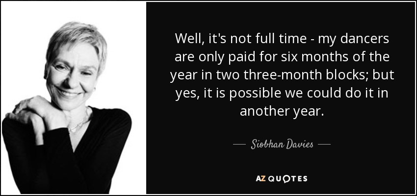 Well, it's not full time - my dancers are only paid for six months of the year in two three-month blocks; but yes, it is possible we could do it in another year. - Siobhan Davies