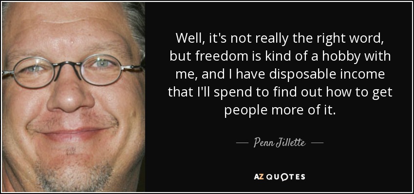 Well, it's not really the right word, but freedom is kind of a hobby with me, and I have disposable income that I'll spend to find out how to get people more of it. - Penn Jillette