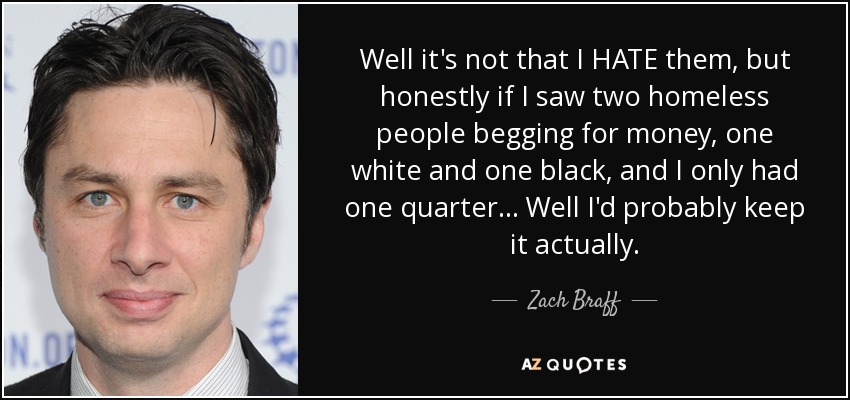 Well it's not that I HATE them, but honestly if I saw two homeless people begging for money, one white and one black, and I only had one quarter... Well I'd probably keep it actually. - Zach Braff