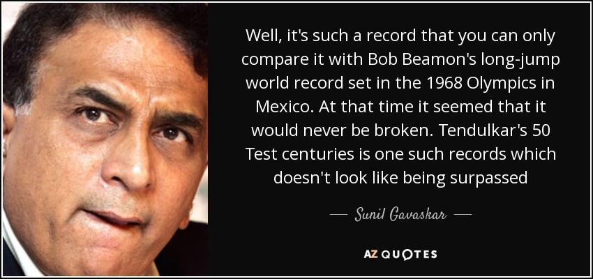 Well, it's such a record that you can only compare it with Bob Beamon's long-jump world record set in the 1968 Olympics in Mexico. At that time it seemed that it would never be broken. Tendulkar's 50 Test centuries is one such records which doesn't look like being surpassed - Sunil Gavaskar