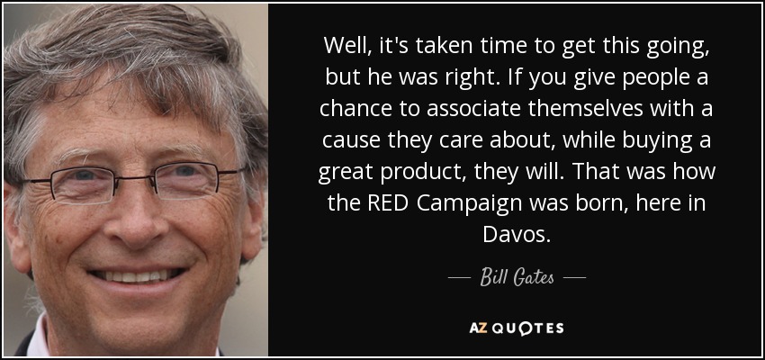 Well, it's taken time to get this going, but he was right. If you give people a chance to associate themselves with a cause they care about, while buying a great product, they will. That was how the RED Campaign was born, here in Davos. - Bill Gates
