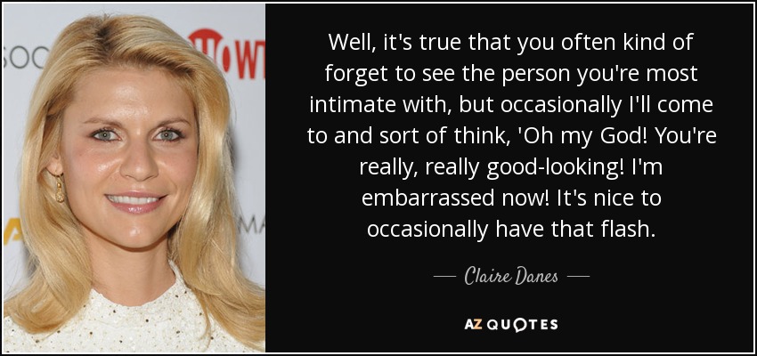 Well, it's true that you often kind of forget to see the person you're most intimate with, but occasionally I'll come to and sort of think, 'Oh my God! You're really, really good-looking! I'm embarrassed now! It's nice to occasionally have that flash. - Claire Danes