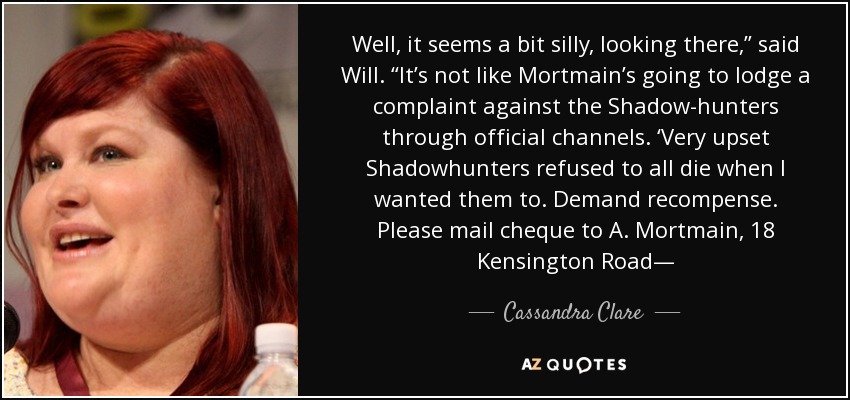 Well, it seems a bit silly, looking there,” said Will. “It’s not like Mortmain’s going to lodge a complaint against the Shadow-hunters through official channels. ‘Very upset Shadowhunters refused to all die when I wanted them to. Demand recompense. Please mail cheque to A. Mortmain, 18 Kensington Road— - Cassandra Clare