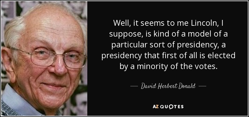 Well, it seems to me Lincoln, I suppose, is kind of a model of a particular sort of presidency, a presidency that first of all is elected by a minority of the votes. - David Herbert Donald