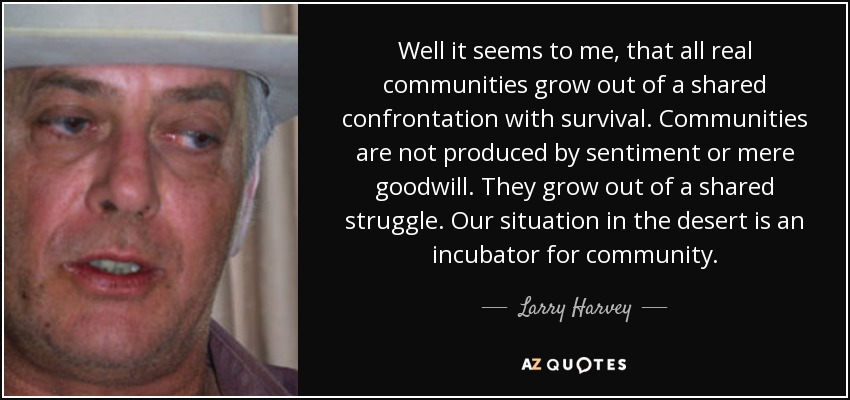 Well it seems to me, that all real communities grow out of a shared confrontation with survival. Communities are not produced by sentiment or mere goodwill. They grow out of a shared struggle. Our situation in the desert is an incubator for community. - Larry Harvey