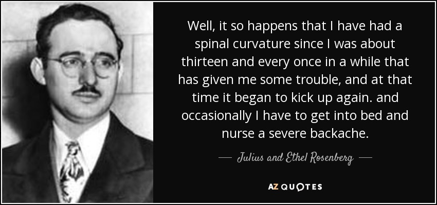 Well, it so happens that I have had a spinal curvature since I was about thirteen and every once in a while that has given me some trouble, and at that time it began to kick up again. and occasionally I have to get into bed and nurse a severe backache. - Julius and Ethel Rosenberg